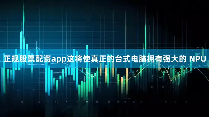 正规股票配资app这将使真正的台式电脑拥有强大的 NPU