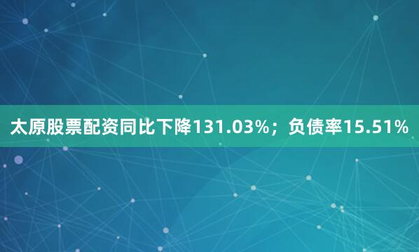 太原股票配资同比下降131.03%；负债率15.51%