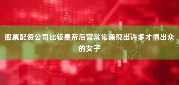 股票配资公司比较皇帝后宫常常涌现出许多才情出众的女子