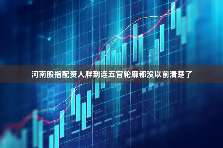 河南股指配资人胖到连五官轮廓都没以前清楚了