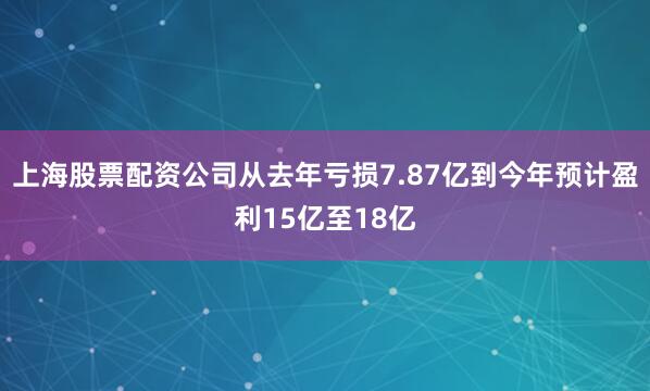 上海股票配资公司从去年亏损7.87亿到今年预计盈利15亿至18亿