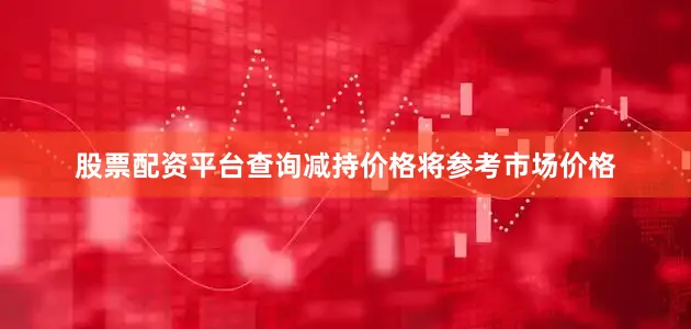 股票配资平台查询减持价格将参考市场价格