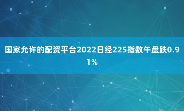 国家允许的配资平台2022日经225指数午盘跌0.91%
