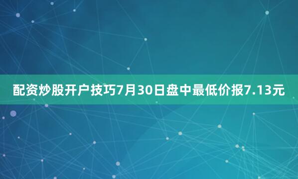 配资炒股开户技巧7月30日盘中最低价报7.13元