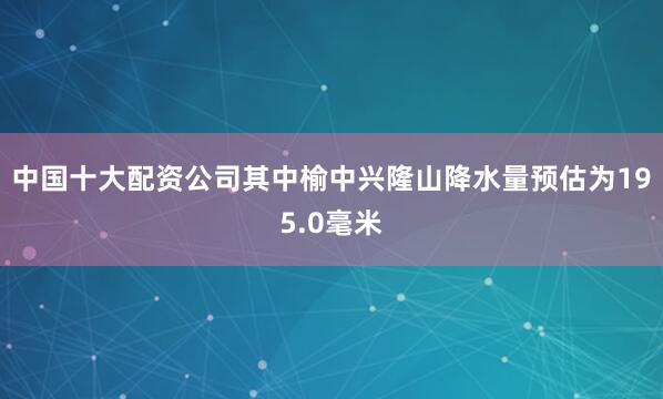 中国十大配资公司其中榆中兴隆山降水量预估为195.0毫米