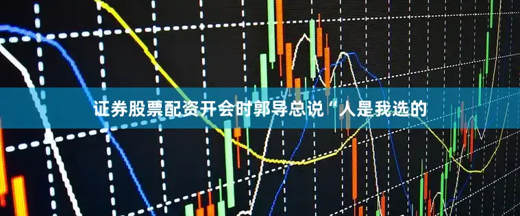 证券股票配资开会时郭导总说“人是我选的