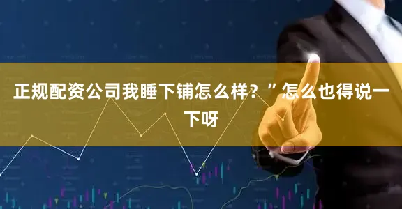 正规配资公司我睡下铺怎么样?”怎么也得说一下呀