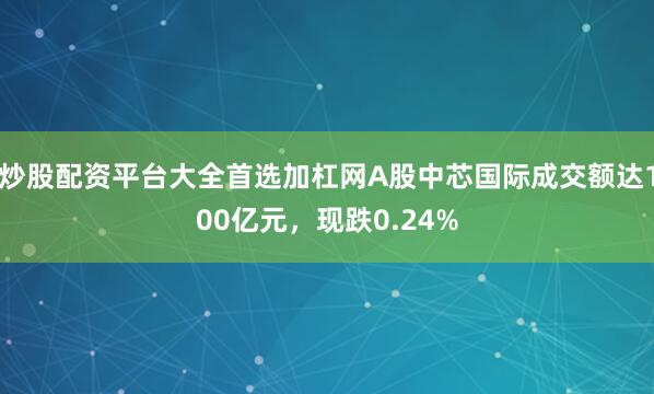 炒股配资平台大全首选加杠网A股中芯国际成交额达100亿元,现跌0.24%