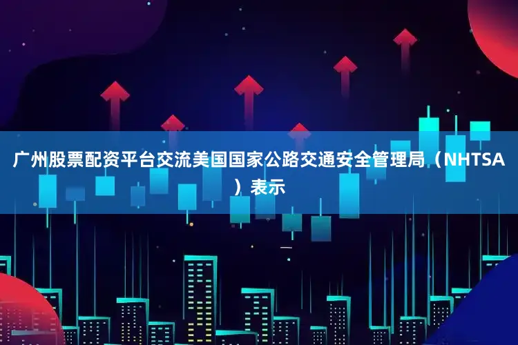 广州股票配资平台交流 美国国家公路交通安全管理局(NHTSA)表示