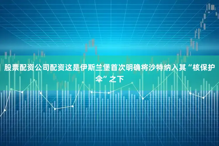 股票配资公司配资这是伊斯兰堡首次明确将沙特纳入其“核保护伞”之下