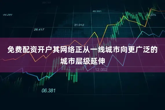 免费配资开户其网络正从一线城市向更广泛的城市层级延伸